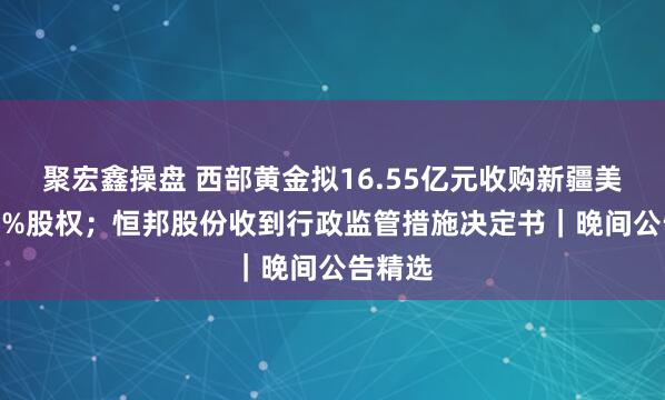 聚宏鑫操盘 西部黄金拟16.55亿元收购新疆美盛100%股权；恒邦股份收到行政监管措施决定书｜晚间公告精选
