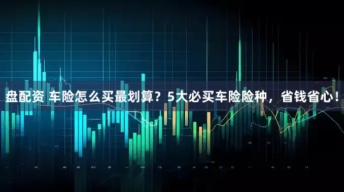 盘配资 车险怎么买最划算？5大必买车险险种，省钱省心！