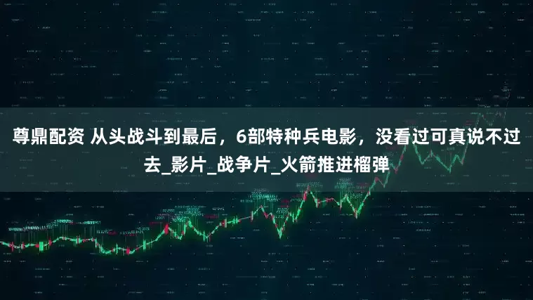 尊鼎配资 从头战斗到最后，6部特种兵电影，没看过可真说不过去_影片_战争片_火箭推进榴弹