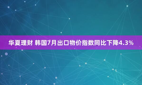 华夏理财 韩国7月出口物价指数同比下降4.3%