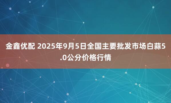 金鑫优配 2025年9月5日全国主要批发市场白蒜5.0公分价格行情