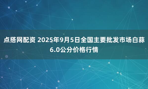 点搭网配资 2025年9月5日全国主要批发市场白蒜6.0公分价格行情