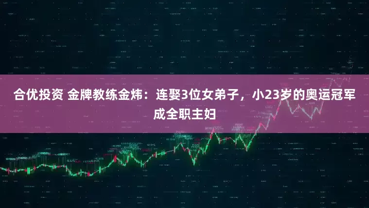 合优投资 金牌教练金炜：连娶3位女弟子，小23岁的奥运冠军成全职主妇