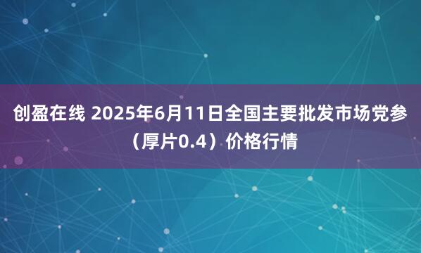 创盈在线 2025年6月11日全国主要批发市场党参（厚片0.4）价格行情