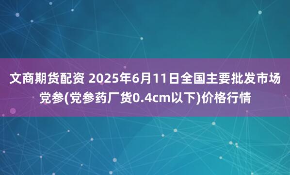 文商期货配资 2025年6月11日全国主要批发市场党参(党参药厂货0.4cm以下)价格行情