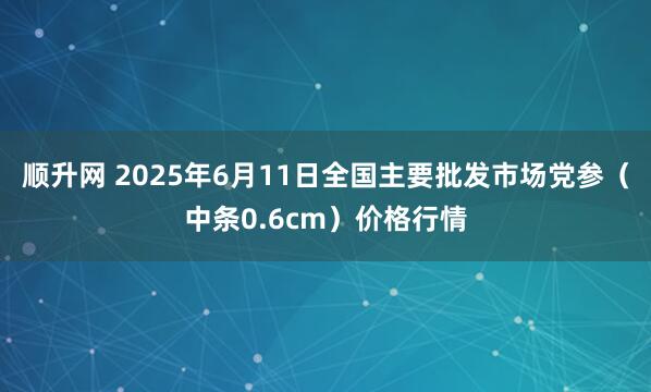 顺升网 2025年6月11日全国主要批发市场党参（中条0.6cm）价格行情