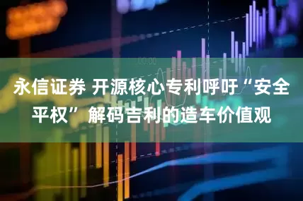 永信证券 开源核心专利呼吁“安全平权” 解码吉利的造车价值观