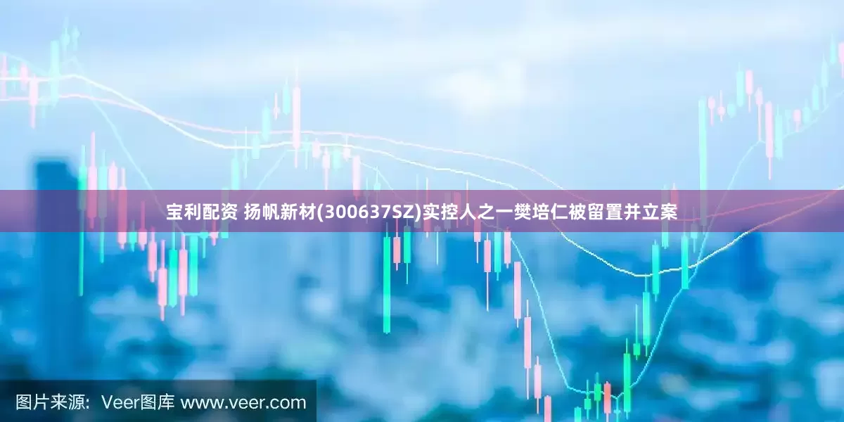 宝利配资 扬帆新材(300637SZ)实控人之一樊培仁被留置并立案